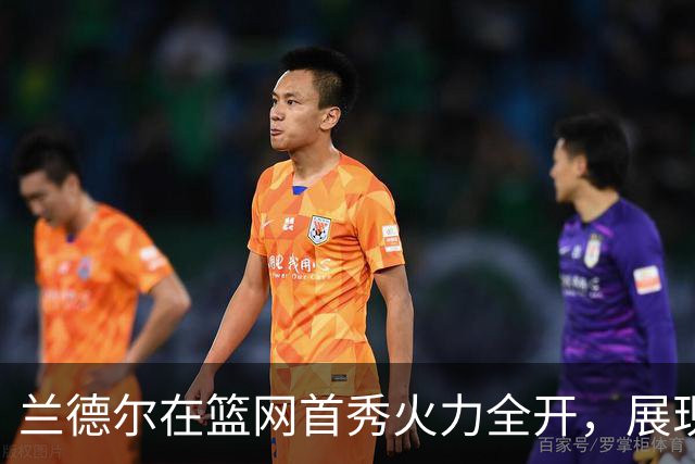 兰德尔在篮网首秀火力全开，展现卓越个人能力
